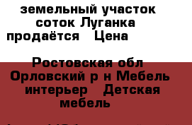 земельный участок 5 соток Луганка  2 продаётся › Цена ­ 30 000 - Ростовская обл., Орловский р-н Мебель, интерьер » Детская мебель   